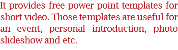 It provides free power point templates for short video. Those templates are useful for an event, personal introduction, photo slideshow and etc.